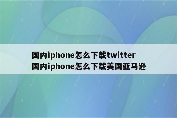 国内iphone怎么下载twitter 国内iphone怎么下载美国亚马逊