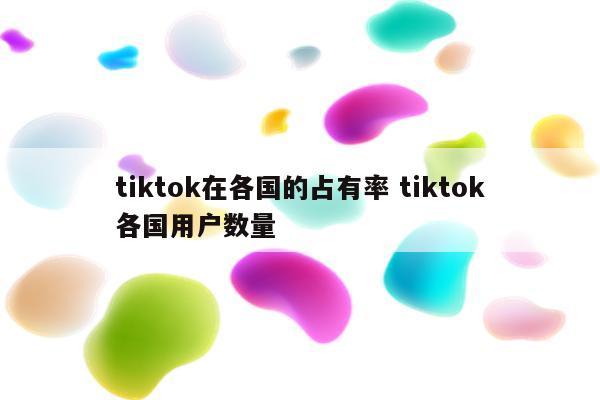 tiktok在各国的占有率 tiktok各国用户数量