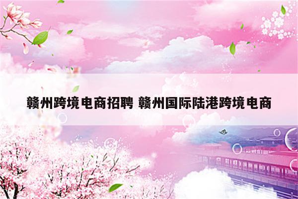 赣州跨境电商招聘 赣州国际陆港跨境电商