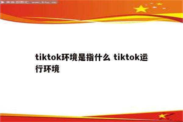 tiktok环境是指什么 tiktok运行环境