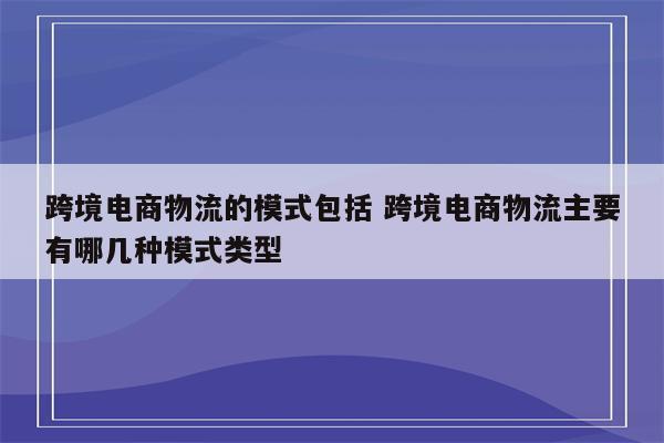 跨境电商物流的模式包括 跨境电商物流主要有哪几种模式类型