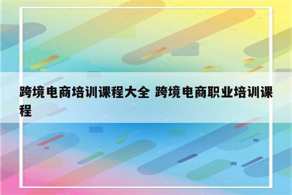 跨境电商培训课程大全 跨境电商职业培训课程
