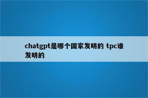 chatgpt是哪个国家发明的 tpc谁发明的