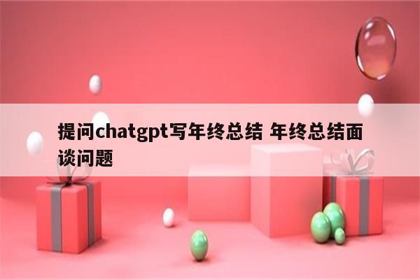提问chatgpt写年终总结 年终总结面谈问题