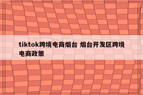 tiktok跨境电商烟台 烟台开发区跨境电商政策