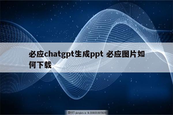 必应chatgpt生成ppt 必应图片如何下载