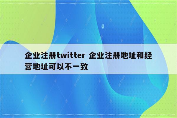 企业注册twitter 企业注册地址和经营地址可以不一致