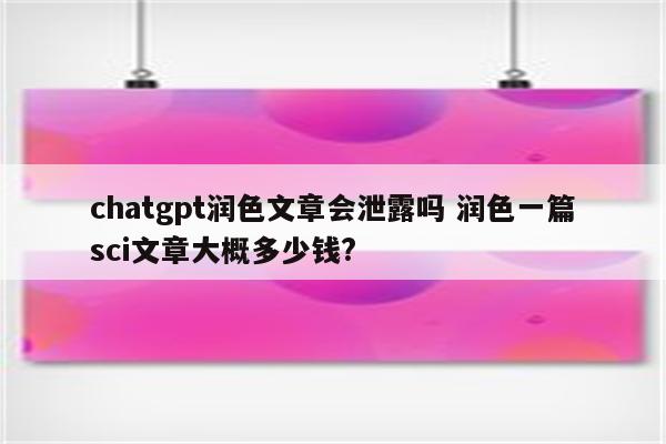 chatgpt润色文章会泄露吗 润色一篇sci文章大概多少钱?