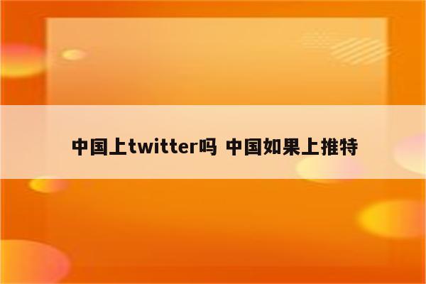 中国上twitter吗 中国如果上推特