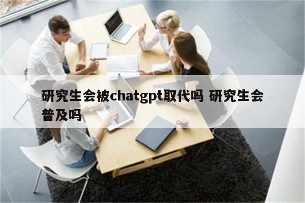 研究生会被chatgpt取代吗 研究生会普及吗