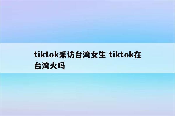 tiktok采访台湾女生 tiktok在台湾火吗