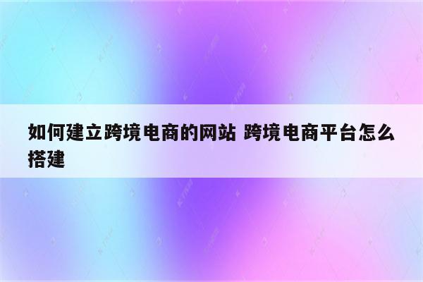 如何建立跨境电商的网站 跨境电商平台怎么搭建