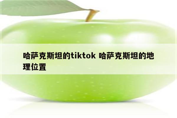 哈萨克斯坦的tiktok 哈萨克斯坦的地理位置