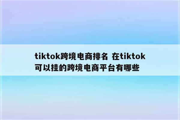 tiktok跨境电商排名 在tiktok可以挂的跨境电商平台有哪些