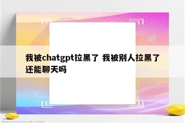 我被chatgpt拉黑了 我被别人拉黑了还能聊天吗