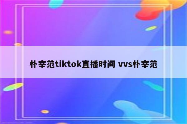 朴宰范tiktok直播时间 vvs朴宰范