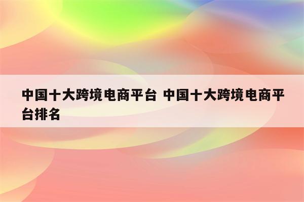 中国十大跨境电商平台 中国十大跨境电商平台排名