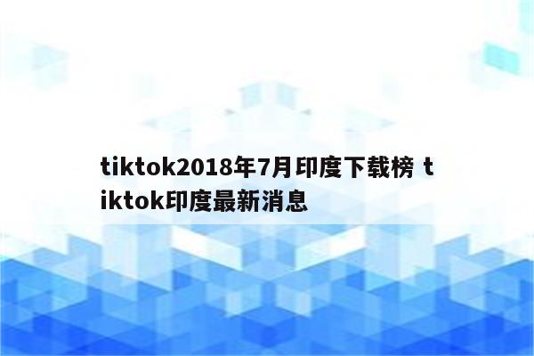 tiktok2018年7月印度下载榜 tiktok印度最新消息