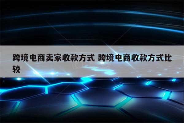 跨境电商卖家收款方式 跨境电商收款方式比较