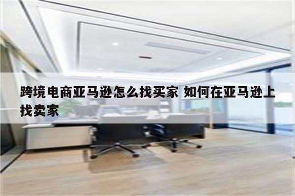 跨境电商亚马逊怎么找买家 如何在亚马逊上找卖家