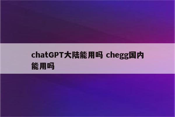 chatGPT大陆能用吗 chegg国内能用吗