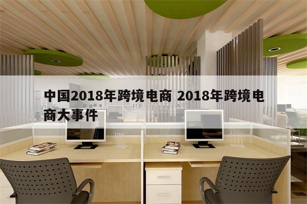 中国2018年跨境电商 2018年跨境电商大事件