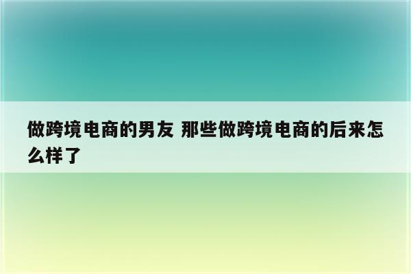 做跨境电商的男友 那些做跨境电商的后来怎么样了
