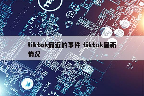 tiktok最近的事件 tiktok最新情况