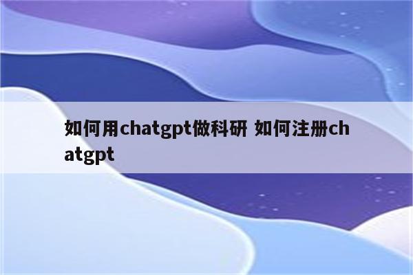 如何用chatgpt做科研 如何注册chatgpt
