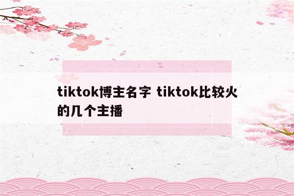 tiktok博主名字 tiktok比较火的几个主播