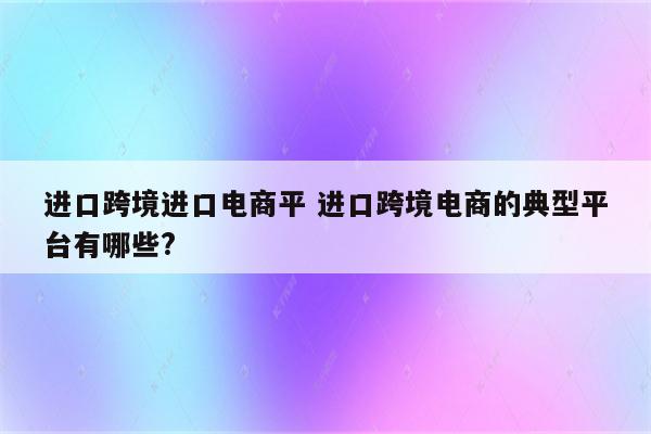 进口跨境进口电商平 进口跨境电商的典型平台有哪些?