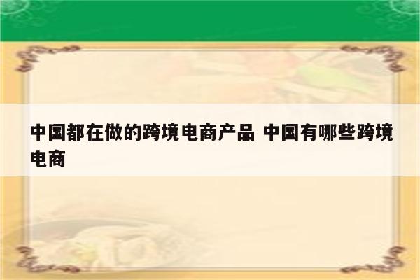 中国都在做的跨境电商产品 中国有哪些跨境电商