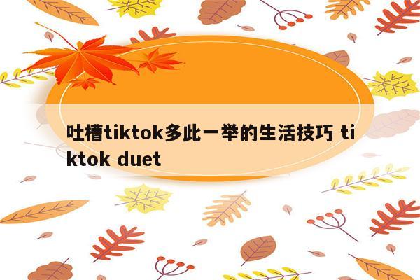 吐槽tiktok多此一举的生活技巧 tiktok duet