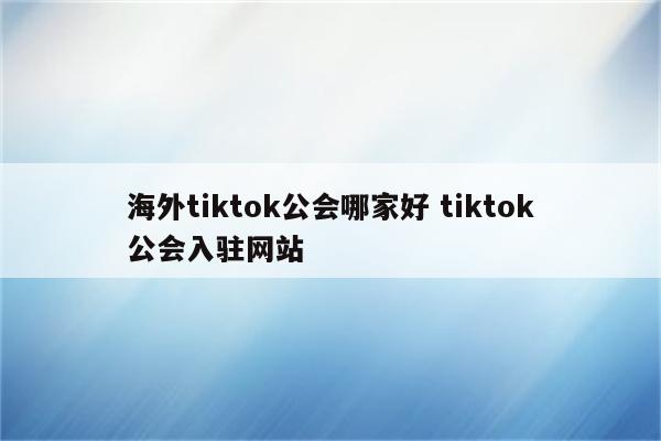 海外tiktok公会哪家好 tiktok公会入驻网站
