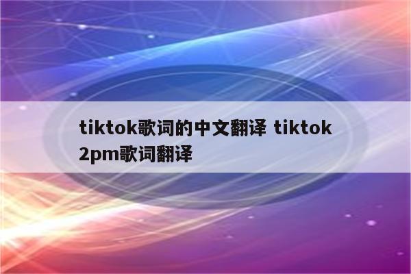 tiktok歌词的中文翻译 tiktok2pm歌词翻译