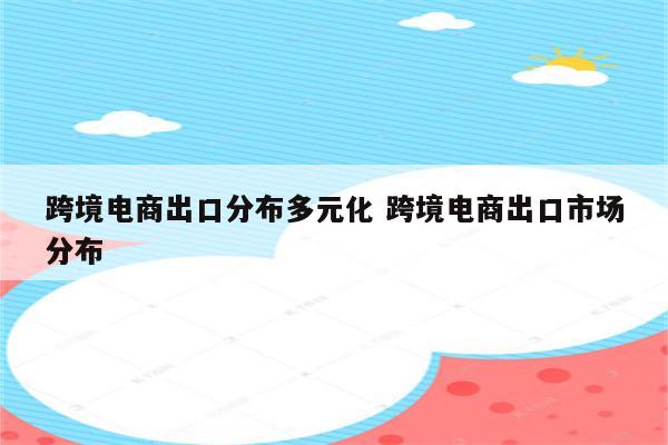 跨境电商出口分布多元化 跨境电商出口市场分布