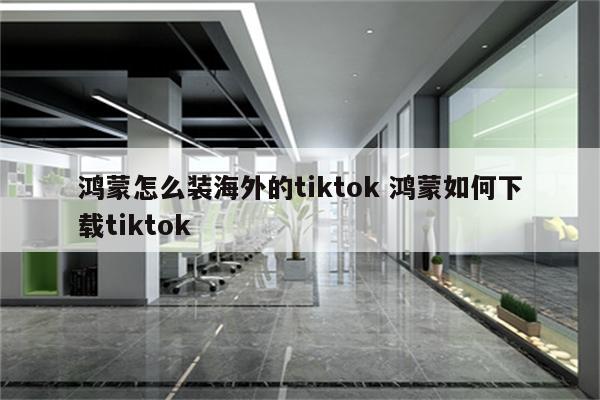 鸿蒙怎么装海外的tiktok 鸿蒙如何下载tiktok