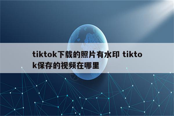 tiktok下载的照片有水印 tiktok保存的视频在哪里