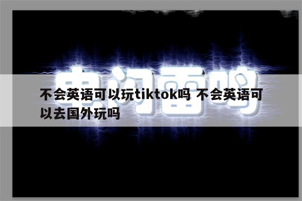 不会英语可以玩tiktok吗 不会英语可以去国外玩吗
