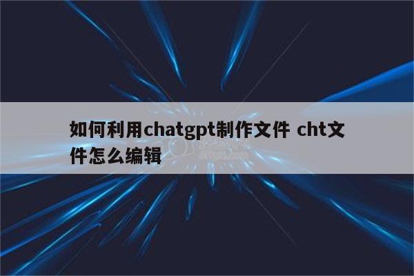如何利用chatgpt制作文件 cht文件怎么编辑