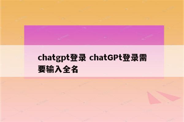chatgpt登录 chatGPt登录需要输入全名