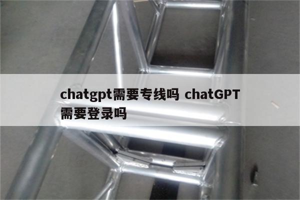 chatgpt需要专线吗 chatGPT需要登录吗