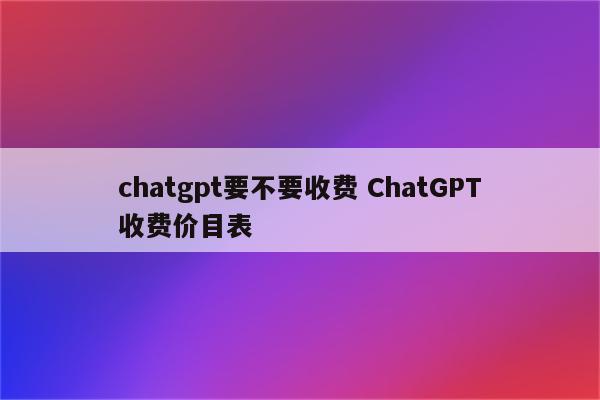 chatgpt要不要收费 ChatGPT收费价目表