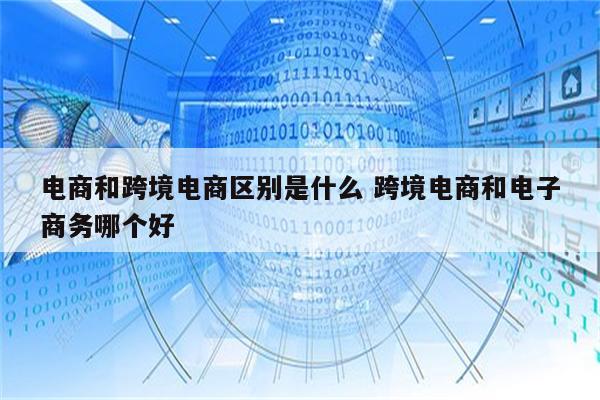 电商和跨境电商区别是什么 跨境电商和电子商务哪个好