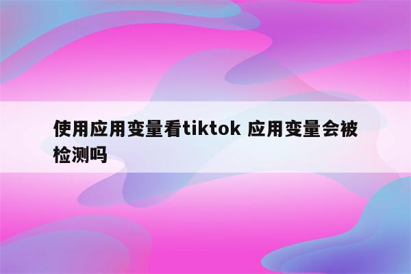 使用应用变量看tiktok 应用变量会被检测吗