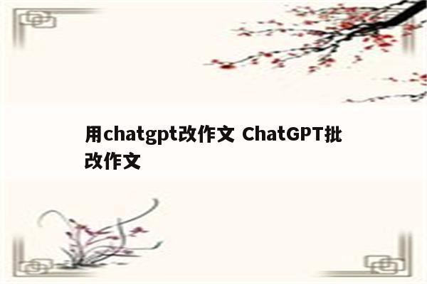 用chatgpt改作文 ChatGPT批改作文