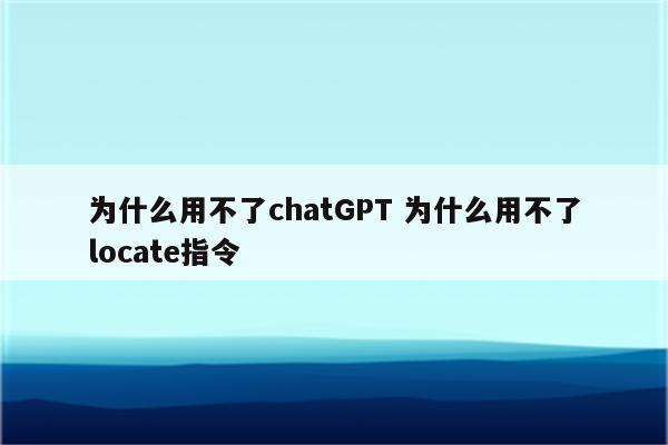 为什么用不了chatGPT 为什么用不了locate指令