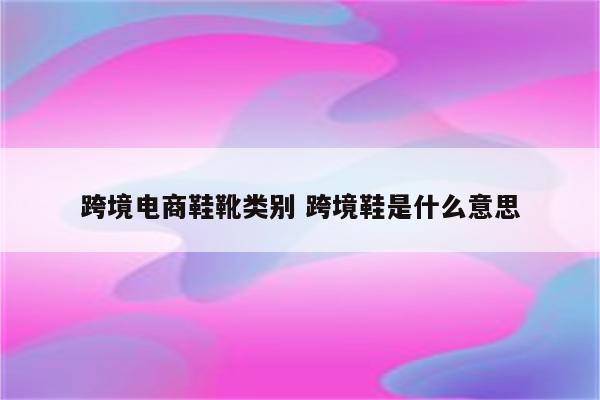 跨境电商鞋靴类别 跨境鞋是什么意思