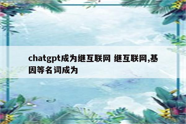 chatgpt成为继互联网 继互联网,基因等名词成为