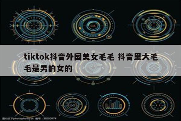 tiktok抖音外国美女毛毛 抖音里大毛毛是男的女的